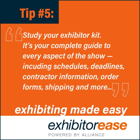 Study the Exhibitor Kit. It is your complete guide to every aspect of the show and includes information on scheduled deadlines, contractor information, registration, order forms, specifications, shipping and more